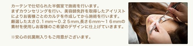 カーテンで仕切られた半個室で施術を行ないます。まずカウンセリングを行い、美容師免許を取得したアイリストによりお客様ごとのカルテを作成してから施術を行います。厳選した太さ0.1mm?0.25mm、長さ6mm?16mmの素材を使用しお客様のご希望のデザインに仕上げていきます。※安心の抗菌剤入りもご用意がございます。