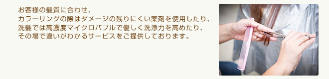 お客様の髪質に合わせ、カラーリングの際はダメージの残りにくい薬剤を使用したり、洗髪では高濃度マイクロバブルで優しく洗浄力を高めたり、その場で違いがわかるサービスをご提供しております。