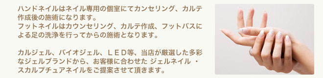 ハンドネイルはネイル専用の個室にてカウンセリング、カルテ作成後の施術になります。フットネイルはカウンセリング、カルテ作成、フットバスによる足の洗浄を行ってからの施術となります。カルジェル、バイオジェル、ＬＥＤ等、当店厳選の多彩なジェルブランドから、お客様に合ったジェルネイル・スカルプチュアネイルをご提案させて頂きます。