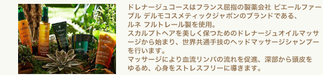 ドレナージュコースはフランス屈指の製薬会社 ピエールファーブル デルモコスメティックジャポンのブランドである、ルネ フルトレール製を使用。スカルプトヘアを美しく保つためのドレナージュオイルマッサージから始まり、世界共通手技のヘッドマッサージシャンプーを行います。マッサージにより血流リンパの流れを促進、深部から頭皮をゆるめ、心身をストレスフリーに導きます。